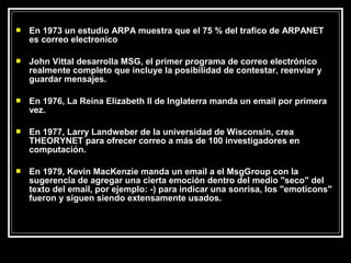    En 1973 un estudio ARPA muestra que el 75 % del trafico de ARPANET
    es correo electronico

   John Vittal desarrolla MSG, el primer programa de correo electrónico
    realmente completo que incluye la posibilidad de contestar, reenviar y
    guardar mensajes.

   En 1976, La Reina Elizabeth II de Inglaterra manda un email por primera
    vez.

   En 1977, Larry Landweber de la universidad de Wisconsin, crea
    THEORYNET para ofrecer correo a más de 100 investigadores en
    computación.

   En 1979, Kevin MacKenzie manda un email a el MsgGroup con la
    sugerencia de agregar una cierta emoción dentro del medio "seco" del
    texto del email, por ejemplo: -) para indicar una sonrisa, los "emoticons"
    fueron y siguen siendo extensamente usados.
 