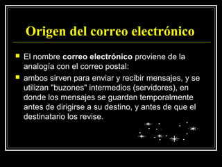 Origen del correo electrónico
   El nombre correo electrónico proviene de la
    analogía con el correo postal:
   ambos sirven para enviar y recibir mensajes, y se
    utilizan "buzones" intermedios (servidores), en
    donde los mensajes se guardan temporalmente
    antes de dirigirse a su destino, y antes de que el
    destinatario los revise.
 