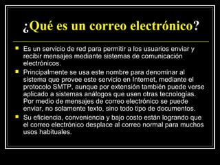 ¿Qué es un correo electrónico?
   Es un servicio de red para permitir a los usuarios enviar y
    recibir mensajes mediante sistemas de comunicación
    electrónicos.
   Principalmente se usa este nombre para denominar al
    sistema que provee este servicio en Internet, mediante el
    protocolo SMTP, aunque por extensión también puede verse
    aplicado a sistemas análogos que usen otras tecnologías.
    Por medio de mensajes de correo electrónico se puede
    enviar, no solamente texto, sino todo tipo de documentos.
   Su eficiencia, conveniencia y bajo costo están logrando que
    el correo electrónico desplace al correo normal para muchos
    usos habituales.
 