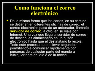 Como funciona el correo
           electrónico
   De la misma forma que las cartas, en su camino,
    se detienen en diferentes oficinas de correo, el
    correo electrónico pasa de un ordenador, llamado
    servidor de correo, a otro, en su viaje por
    Internet. Una vez que llega al servidor de correo
    de destino, es almacenado en un buzón
    electrónico hasta que el destinatario lo recoja.
    Todo este proceso puede llevar segundos,
    permitiéndole comunicar rápidamente con
    personas de cualquier parte del mundo a
    cualquier hora del día o de la noche
 