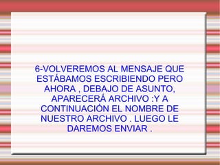 6-VOLVEREMOS AL MENSAJE QUE
ESTÁBAMOS ESCRIBIENDO PERO
AHORA , DEBAJO DE ASUNTO,
APARECERÁ ARCHIVO :Y A
CONTINUACIÓN EL NOMBRE DE
NUESTRO ARCHIVO . LUEGO LE
DAREMOS ENVIAR .
 