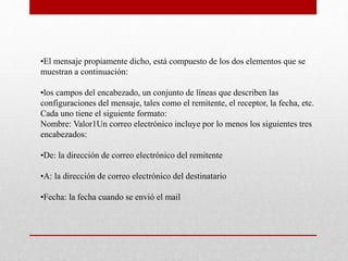 •El mensaje propiamente dicho, está compuesto de los dos elementos que se 
muestran a continuación: 
•los campos del encabezado, un conjunto de líneas que describen las 
configuraciones del mensaje, tales como el remitente, el receptor, la fecha, etc. 
Cada uno tiene el siguiente formato: 
Nombre: Valor1Un correo electrónico incluye por lo menos los siguientes tres 
encabezados: 
•De: la dirección de correo electrónico del remitente 
•A: la dirección de correo electrónico del destinatario 
•Fecha: la fecha cuando se envió el mail 
 