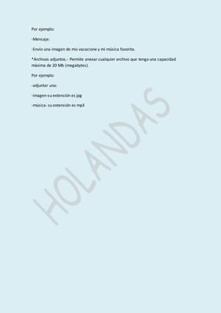 Por ejemplo: 
-Mensaje: 
-Envío una imagen de mis vacacione y mi música favorita. 
*Archivos adjuntos.- Permite anexar cualquier archivo que tenga una capacidad 
máxima de 20 Mb (megabytes). 
Por ejemplo: 
-adjuntar una: 
-imagen-su extensión es jpg 
-música- su extensión es mp3 
