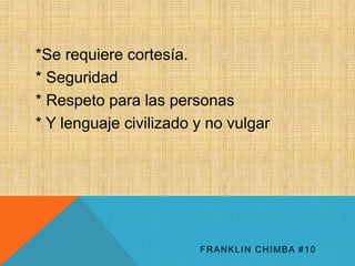 *Se requiere cortesía. 
* Seguridad 
* Respeto para las personas 
* Y lenguaje civilizado y no vulgar 
FRANKLIN CHIMBA #10 
