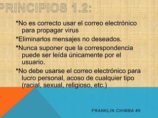 *No es correcto usar el correo electrónico 
para propagar virus 
*Eliminarlos mensajes no deseados. 
*Nunca suponer que la correspondencia 
puede ser leída únicamente por el 
usuario. 
*No debe usarse el correo electrónico para 
lucro personal, acoso de cualquier tipo 
(racial, sexual, religioso, etc.) 
FRANKLIN CHIMBA #5 
 