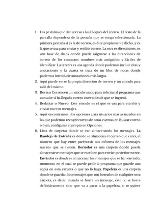 1. Las pestañas que dan acceso a los bloques del correo. El resto de la
pantalla dependerá de la pestaña que se tenga seleccionada. La
primera pestaña si es la de correo, es éste propiamente dicho, y es
la que se usa para enviar y recibir correo. La otra es direcciones, es
una base de datos donde puede asignarse a las direcciones de
correo de los contactos nombres más amigables y fáciles de
identificar. La tercera es una agenda donde podemos incluir citas y
anotaciones y la cuarta se trata de un bloc de notas donde
podemos introducir anotaciones más largas.
2. Aquí puede verse la propia dirección de correo y un vínculo para
salir del mismo.
3. Revisar Correo: en un vínculo usado para solicitar al programa que
consulte si ha llegado correo nuevo desde que se ingresó.
4. Redactar o Nuevo: Este vínculo es el que se usa para escribir y
enviar nuevos mensajes.
5. Aquí encontramos dos opciones para usuarios más avanzados en
las que podemos recoger correo de otras cuentas en Buscar correo
o bien, configurar el propio en Opciones.
6. Lista de carpetas donde se van almacenando los mensajes. La
Bandeja de Entrada es donde se almacena el correo que entra, el
número que hay entre paréntesis nos informa de los mensajes
nuevos que se tienen. Borrador es una carpeta donde puede
almacenarse mensajes que se escriben para enviar posteriormente.
Enviados es donde se almacenan los mensajes que se han enviado;
momento en el cual se puede pedir al programa que guarde una
copia en esta carpeta o que no lo haga. Papelera es una carpeta
donde se guardan los mensajes que son borrados de cualquier otra
carpeta, es decir, cuando se borra un mensaje, éste no se borra
definitivamente sino que va a parar a la papelera, si se quiere
 