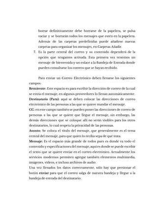 borrar definitivamente debe borrarse de la papelera, se pulsa
vaciar y se borrarán todos los mensajes que estén en la papelera.
Además de las carpetas predefinidas puede añadirse nuevas
carpetas para organizar los mensajes, en Carpetas Añadir.
7. Es la parte central del correo y su contenido dependerá de la
opción que tengamos activada. Esta primera vez tenemos un
mensaje de bienvenida y un enlace a la Bandeja de Entrada donde
pueden consultarse los correos que se hayan recibido.
Para enviar un Correo Electrónico deben llenarse los siguientes
campos:
Remitente: Este espacio es para escribir la dirección de correo de la cual
se envía el mensaje, en algunos proveedores lo llenan automáticamente.
Destinatario (Para): aquí se deben colocar las direcciones de correo
electrónico de las personas a las que se quiere mandar el mensaje.
CC: en este campo también se pueden poner las direcciones de correo de
personas a las que se quiere que llegue el mensaje, sin embargo, las
demás direcciones que se coloque allí no serán visibles para los otros
destinatarios, lo cual respeta la privacidad de las personas.
Asunto: Se coloca el título del mensaje, que generalmente es el tema
central del mensaje, para que quien lo reciba sepa de qué trata.
Mensaje: Es el espacio más grande de todos pues es donde va todo el
contenido y especificaciones del mensaje, aquí es donde se puede escribir
el texto que se quiere enviar en el correo electrónico. Actualmente los
servicios modernos permiten agregar también elementos multimedia,
imágenes, videos, e incluso archivos de audio.
Una vez llenados los datos correctamente, sólo hay que presionar el
botón enviar para que el correo salga de nuestra bandeja y llegue a la
bandeja de entrada del destinatario.
 