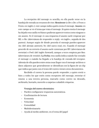 La recepción del mensaje es sencilla, en ella puede verse en la
bandeja de entrada un resumen de éste: Remitente (o De o De: o From o
From:-en inglés-): este campo indica quién envía el mensaje. Asunto: en
este campo se ve el tema que trata el mensaje. Si quien envía el mensaje
ha dejado esta casilla en blanco pudieran aparecer textos como ninguno o
sin asunto. Si el mensaje es una respuesta el asunto suele empezar por
RE: o Re: (abreviatura de responder o reply -en inglés-, seguida de dos
puntos). Aunque según de dónde proceda el mensaje pueden aparecer
An: (del alemán antwort), Sv: (del sueco svar), etc. Cuando el mensaje
procede de un reenvío el asunto suele comenzar por RV: (abreviatura de
reenviar) o Fwd: (del inglés forward), aunque a veces empieza por Rm:
(abreviatura de remitir). La Fecha: esta casilla indica cuándo fue enviado
el mensaje o cuándo ha llegado a la bandeja de entrada del receptor.
Además de ello pueden entre otras cosas llegar con el mensaje archivos o
datos adjuntos que generalmente se identifican con la figura de un clip
que indica que junto con el texto del correo vienen otros documentos.
Recibido el correo la persona puede responder, a quien envió o
bien a todos los que estén como receptores del mensaje, reenviar el
mismo a una tercera persona, marcarlo como correo no deseado,
archivarlo, borrarlo, moverlo a carpetas o añadirle etiquetas.
Ventajas del correo electrónico:
- Pueden configurarse respuestas automáticas.
- Confirmación de lectura
- Economía
- Velocidad
- Comodidad
- Multidestinatario
- Ayuda al medio ambiente, en el tema del papel
 