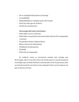 - No se manipula físicamente el mensaje
- Accesibilidad
- Disponibilidad en cualquier parte del mundo
- Envío de todo tipo de archivos
- Facilita la comunicación
Desventajas del correo electrónico:
- Debe haber acceso a Internet
- Debe haber conocimiento al menos básico del uso del computador
e internet
- No pueden enviarse objetos físicos
- Robo o desvío de información
- Pérdida de la información
- El SPAM
- Infección al computador
Es evidente como se encuentran muchas más ventajas que
desventajas sobre el uso del correo electrónico pues es una herramienta
tecnológica que sin duda facilita la comunicación entre las personas, bien
sea interpersonal de una forma más coloquial o bien con la empresa a la
que se presta servicios.
 