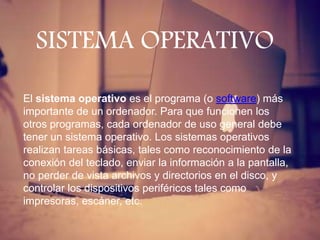 El sistema operativo es el programa (o software) más
importante de un ordenador. Para que funcionen los
otros programas, cada ordenador de uso general debe
tener un sistema operativo. Los sistemas operativos
realizan tareas básicas, tales como reconocimiento de la
conexión del teclado, enviar la información a la pantalla,
no perder de vista archivos y directorios en el disco, y
controlar los dispositivos periféricos tales como
impresoras, escáner, etc.
SISTEMA OPERATIVO
 