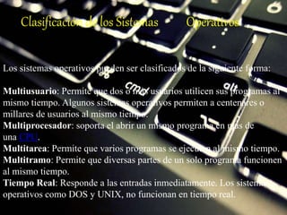 Clasificación de los Sistemas Operativos
Los sistemas operativos pueden ser clasificados de la siguiente forma:
Multiusuario: Permite que dos o más usuarios utilicen sus programas al
mismo tiempo. Algunos sistemas operativos permiten a centenares o
millares de usuarios al mismo tiempo.
Multiprocesador: soporta el abrir un mismo programa en más de
una CPU.
Multitarea: Permite que varios programas se ejecuten al mismo tiempo.
Multitramo: Permite que diversas partes de un solo programa funcionen
al mismo tiempo.
Tiempo Real: Responde a las entradas inmediatamente. Los sistemas
operativos como DOS y UNIX, no funcionan en tiempo real.
 