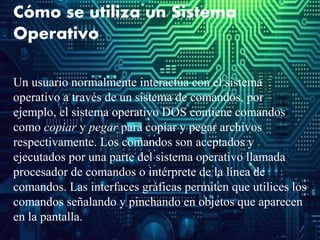 Cómo se utiliza un Sistema
Operativo
Un usuario normalmente interactúa con el sistema
operativo a través de un sistema de comandos, por
ejemplo, el sistema operativo DOS contiene comandos
como copiar y pegar para copiar y pegar archivos
respectivamente. Los comandos son aceptados y
ejecutados por una parte del sistema operativo llamada
procesador de comandos o intérprete de la línea de
comandos. Las interfaces gráficas permiten que utilices los
comandos señalando y pinchando en objetos que aparecen
en la pantalla.
 