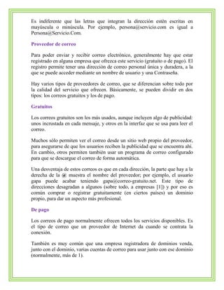 Es indiferente que las letras que integran la dirección estén escritas en
mayúscula o minúscula. Por ejemplo, persona@servicio.com es igual a
Persona@Servicio.Com.
Proveedor de correo
Para poder enviar y recibir correo electrónico, generalmente hay que estar
registrado en alguna empresa que ofrezca este servicio (gratuito o de pago). El
registro permite tener una dirección de correo personal única y duradera, a la
que se puede acceder mediante un nombre de usuario y una Contraseña.
Hay varios tipos de proveedores de correo, que se diferencian sobre todo por
la calidad del servicio que ofrecen. Básicamente, se pueden dividir en dos
tipos: los correos gratuitos y los de pago.
Gratuitos
Los correos gratuitos son los más usados, aunque incluyen algo de publicidad:
unos incrustada en cada mensaje, y otros en la interfaz que se usa para leer el
correo.
Muchos sólo permiten ver el correo desde un sitio web propio del proveedor,
para asegurarse de que los usuarios reciben la publicidad que se encuentra ahí.
En cambio, otros permiten también usar un programa de correo configurado
para que se descargue el correo de forma automática.
Una desventaja de estos correos es que en cada dirección, la parte que hay a la
derecha de la @ muestra el nombre del proveedor; por ejemplo, el usuario
gapa puede acabar teniendo gapa@correo-gratuito.net. Este tipo de
direcciones desagradan a algunos (sobre todo, a empresas [1]) y por eso es
común comprar o registrar gratuitamente (en ciertos países) un dominio
propio, para dar un aspecto más profesional.
De pago
Los correos de pago normalmente ofrecen todos los servicios disponibles. Es
el tipo de correo que un proveedor de Internet da cuando se contrata la
conexión.
También es muy común que una empresa registradora de dominios venda,
junto con el dominio, varias cuentas de correo para usar junto con ese dominio
(normalmente, más de 1).
 
