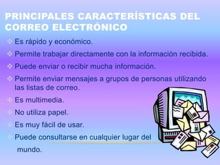 PRINCIPALES CARACTERÍSTICAS DEL
CORREO ELECTRÓNICO
 Es rápido y económico.
 Permite trabajar directamente con la información recibida.
 Puede enviar o recibir mucha información.
 Permite enviar mensajes a grupos de personas utilizando
  las listas de correo.
 Es multimedia.
 No utiliza papel.
 Es muy fácil de usar.
 Puede consultarse en cualquier lugar del
   mundo.
 