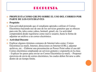 PROPUESTA







PROPUESTA COMO GRUPO SOBRE EL USO DEL CORREO POR
PARTE DE LOS ESTUDIANTES
Propósito
Esta actividad pretende que el estudiante aprenda a utilizar el Correo
Electrónico haciendo uso de uno de los servicios gratuitos que se ofrecen
para este fin, tales como yahoo, hotmail, gmail, etc. La actividad
comprenderá desde registrarse como nuevo usuario, hasta la forma de
adjuntar un archivo a un correo electrónico.
Actividad Docente
Explicar algunos términos comunes de Internet tales como: Correo
Electrónico (e-mail), Internet, direcciones en Internet (URL), adjuntar
archivos, etc. - Elaborar una presentación en Power Point sobre el uso del
Correo electrónico empleando un servicio gratuito y exponerla en la clase.
- Explicar los pasos para enviar un Correo Electrónico (e-mail). - Proponer
ejercicios de envío de correo electrónico, los cuales deben llevarse a cabo
dentro de un tiempo límite.

 