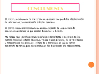 CONCLUSIONES
El correo electrónico se ha convertido en un medio que posibilita el intercambio
de información y comunicación entre las personas.
El correo es un excelente medio de enriquecimiento de los procesos de
educación a distancia ya que acortan distancias y tiempo.
Me parece muy importante mencionar que es lamentable el poco uso de esta
herramienta en el sistema educativo, ya que el gran potencial no se ve reflejado
y pareciera que esta punta del iceberg de la tecnología en vez de ser un
banderazo de partida para la enseñanza es por el contrario una meta distante.

 