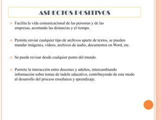 ASPECTOS POSITIVOS


Facilita la vida comunicacional de las personas y de las
empresas, acortando las distancias y el tiempo.



Permite enviar cualquier tipo de archivos aparte de textos, se pueden
mandar imágenes, videos, archivos de audio, documentos en Word, etc.



Se puede revisar desde cualquier punto del mundo.



Permite la interacción entre docentes y adultos, intercambiando
información sobre temas de índole educativo, contribuyendo de este modo
al desarrollo del proceso enseñanza y aprendizaje.

 