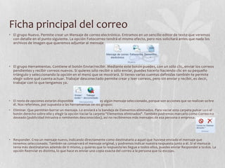Ficha principal del correo
• El grupo Nuevo. Permite crear un Mensaje de correo electrónico. Entramos en un sencillo editor de texto que veremos
con detalle en el punto siguiente. La opción Fotocorreo tendrá el mismo efecto, pero nos solicitará antes que nada los
archivos de imagen que queremos adjuntar al mensaje
• El grupo Herramientas. Contiene el botón Enviar/recibir. Mediante este botón puedes, con un sólo clic, enviar los correos
pendientes y recibir correos nuevos. Si quieres sólo recibir o sólo enviar, puedes hacerlo haciendo clic en su pequeño
triángulo y seleccionando la opción en el menú que se mostrará. Si tienes varias cuentas definidas también te permite
elegir sobre qué cuenta actuar. Trabajar desconectado permite crear y leer correos, pero sin enviar y recibir, es decir,
trabajar con lo que tengamos ya.
• El resto de opciones estarán disponibles únicamente si hay algún mensaje seleccionado, porque son acciones que se realizan sobre
él. Nos referimos, por supuesto a las herramientas de los grupos:
• Eliminar. Que permiten borrar un mensaje. Lo enviará a la bandeja de Elementos eliminados. Para vaciar esta carpeta pulsar con el
botón derecho sobre ella y elegir la opción Vaciar la carpeta "Elementos eliminados". También podremos marcarlo como Correo n o
deseado (publicidad intrusiva o remitentes desconocidos), así no recibiremos más mensajes de esa persona o empresa.
• Responder. Crea un mensaje nuevo, indicando directamente como destinatario a aquel que huviese enviado el mensaje que
tenemos seleccionado. También se conservará el mensaje original, y podremos indicar nuestra respuesta junto a él. Si el mensa je
tenía más destinatarios además de ti mismo, y quieres que la respuesta les llegue a todos ellos, puedes enviar Responder a todos. La
opción Reenviar es distinta, lo que hace es enviar una copia exacta del correo a la persona que tú escojas.
 