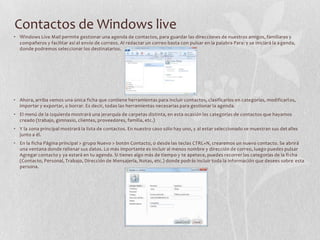 Contactos de Windows live
• Windows Live Mail permite gestionar una agenda de contactos, para guardar las direcciones de nuestros amigos, familiares y
compañeros y facilitar así el envío de correos. Al redactar un correo basta con pulsar en la palabra Para: y se iniciará la agenda,
donde podremos seleccionar los destinatarios.
• Ahora, arriba vemos una única ficha que contiene herramientas para incluir contactos, clasificarlos en categorías, modificarlos,
importar y exportar, o borrar. Es decir, todas las herramientas necesarias para gestionar la agenda.
• El menú de la izquierda mostrará una jerarquía de carpetas distinta, en esta ocasión las categorías de contactos que hayamos
creado (trabajo, gimnasio, clientes, proveedores, familia, etc.)
• Y la zona principal mostrará la lista de contactos. En nuestro caso sólo hay uno, y al estar seleccionado se muestran sus detalles
junto a él.
• En la ficha Página principal > grupo Nuevo > botón Contacto, o desde las teclas CTRL+N, crearemos un nuevo contacto. Se abrirá
una ventana donde rellenar sus datos. Lo más importante es incluir al menos nombre y dirección de correo, luego puedes pulsar
Agregar contacto y ya estará en tu agenda. Si tienes algo más de tiempo y te apetece, puedes recorrer las categorías de la fi cha
(Contacto, Personal, Trabajo, Dirección de Mensajería, Notas, etc.) donde podrás incluir toda la información que desees sobre esta
persona.
 