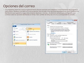 Opciones del correo
• Los programas cliente de correo en general tienen diversas opciones para adaptar el comportamiento del programa a
cada usuario. Windows Live Mail no es una excepción. Para acceder a sus opciones desplegamos el menú Windows Live
Mail (botón azul superior) y luego seleccionamos Opciones > Correo.... Se abrirá la ventana para configurarlo, que
contiene todas las opciones distribuidas en fichas. Para cambiar de ficha, haz clic en su correspondiente pestaña.
 