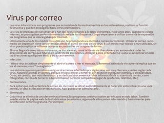 Virus por correo
• Los virus informáticos son programas que se instalan de forma inadvertida en los ordenadores, realizan su función
destructiva y pueden propagarse hacia otros ordenadores.
• Las vías de propagación son diversas y han ido evolucionando a lo largo del tiempo. Hace unos años, cuando no existía
Internet, se propagaban preferentemente a través de los disquetes. Luego empezaron a utilizar como vía de expansión
los programas que se descargaban por Internet.
• Últimamente uno de los medios más utilizado de propagación es el email o correo por Internet. Utilizar el correo como
medio de dispersión tiene varias ventajas desde el punto de vista de los virus. Es un medio muy rápido y muy utilizado, un
virus puede replicarse millones de veces en pocos días de la siguiente forma.
• El virus llega al correo de un ordenador, se instala en él, toma la libreta de direcciones y se autoenvía a todas las
direcciones de correo que figuren en la libreta de Direcciones. Al llegar a otro ordenador se vuelve a autoenviar a todas
las direcciones que figuren en él, y así sucesivamente.
• Infección.
• - Otros virus se activan simplemente al abrir el correo y leer el mensaje. Si tenemos activada la vista previa implica que se
lee el mensaje y nos "contagiamos".
• Los síntomas que nos permiten averiguar si estamos infectados por algún virus son muy diversos y varían según cada
virus. Algunos son más evidentes, porque envían correos a terceros con texto en inglés, por ejemplo, o de publicidad.
Otros, en cambio, son más silenciosos, y se dedican básicamente a robar información de tu cuenta de correo, como
fotografías, correos de terceros o tu información personal compartida (lugar de residencia, teléfono, etc.)
• Precauciones.
• Para evitar que en los clientes de correo los mensajes se abran automáticamente al hacer clic sobre ellos (en una vista
previa), lo ideal es desactivar esta función. Aquí puedes ver cómo hacerlo .
• Eliminación.
• Cada virus se elimina de una determinada forma, los programas antivirus suelen ser eficaces en esta labor. También
puedes visitar la página web de los fabricantes de antivirus, algunos de ellos ponen información y herramientas para
desinfección de forma gratuita. Por ejemplo: Panda.
 