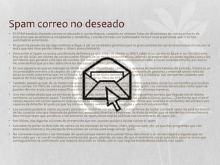 Spam correo no deseado
• El SPAM también llamado correo no deseado o correo basura, consiste en obtener listas de direcciones de correo a través de
empresas que se dedican a recopilarlas y venderlas, y enviar correos con publicidad e incluso virus a personas que ni lo han
solicitado ni autorizado.
• El spam ha pasado de ser algo molesto a llegar a ser un verdadero problema por la gran cantidad de correo basura que circula por la
red y que nos hace perder tiempo y dinero para eliminarlo.
• Para evitar el Spam no existe una fórmula definitiva ya que antes de abrirlo es difícil saber si un correo es Spam o no. No obstante,
hoy en día la los servidores de correo suelen filtrarlo de un modo bastante eficaz, además se emprenden acciones legales contra los
servidores que generan este tipo de correos. Sin embargo, como todo proceso automatizado, a veces suceden errores, por eso te
recomendemos que prestes atención a los dos casos más frecuentes:
• El caso opuesto es que un mensaje de SPAM no ha sido identificado como tal, y aparece en nuestra bandeja de entrada. Entonces es
recomendable enviarlo a la carpeta de correo no deseado desde dicha opción. La mayoría de gestores y webmail toman nota de
estas acciones para evitar que, en el futuro, los correos de dicho remitente te lleguen a la bandeja. Así, van perfeccionando una
especie de lista negra que servirá, además, para mejorar su filtro de SPAM.
• También puedes actuar de un modo más avanzado y activo, creando tus propios filtros para seleccionar los contenidos que recibes
en tu correo. Un filtro de correo permite desechar ciertos correos que consideramos spam. Los correos detectados como spam se
pueden desviar a una carpeta específica o eliminarse directamente. Se puede filtrar de diversas maneras.
• Una vez comprobado que un correo es spam se puede definir un filtro para que los siguientes correos que lleguen con el mismo
remitente se consideren spam. También se puede crear un filtro que incluya ciertas palabras (sexo, porno, ...) de forma que si en el
campo Asunto del correo aparecen esas palabras se considere spam. También hay filtros que analizan el contenido del correo y son
capaces de detectar el spam ya que los correos basura suelen tener un lenguaje y una estructura similar.
• Los usuarios podemos tomar acciones para evitar recibir el correo basura. La otra forma de luchar contra el spam no está en manos
de los usuarios sino que depende de gobiernos, entidades diversas y empresas. Se trata de evitar que se envíen los correos basura.
Esto incluye leyes que penalicen a los emisores de spam, listas negras públicas con los emisores de spam, etc.
• Por último, hay algunas acciones de prevención que nos pueden ayudar a luchar contra el spam.
• Conviene no poner la dirección de correo en los mensajes de los foros, chats, páginas web, etc. ya que hay programas que van
rastreando Internet y recolectando direcciones de correo para luego enviar spam.
• No conviene responder a los mensajes de spam porque tienen direcciones falsas del emisor y el correo llegará a alguien que no
tiene nada que ver con el verdadero remitente del spam, además, en caso de que el remitente sea el autentico spam lo único que
conseguiríamos es confirmarle que nuestra dirección es válida, con lo cual seguirá enviándonos todavía más spam.
 