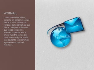 WEBMAIL
Como su nombre indica,
consiste en utilizar el correo
desde la Web. Una de las
ventajas del webmail, es que
desde cualquier ordenador
que tenga conexión a
Internet podemos leer y
enviar nuestro correo sin
tener que configurar nada.
Más adelante explicaremos
algunas cosas más del
webmail .
 