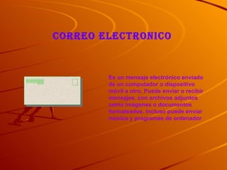 CORREO ELECTRONICO


        Es un mensaje electrónico enviado
        de un computador o dispositivo
        móvil a otro. Puede enviar o recibir
        mensajes, con archivos adjuntos
        como imágenes o documentos
        formateados. Incluso puede enviar
        música y programas de ordenador
 