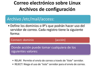 Correo electrónico sobre Linux
      Archivos de configuración
Archivo /etc/mail/access:
• Define los dominios o IP’s que podrán hacer uso del
  servidor de correo. Cada registro tiene la siguiente
  forma:
  Connect: dominio                       [acción]

  Donde acción puede tomar cualquiera de los
  siguientes valores:

   • RELAY: Permite el envío de correo a través de “éste” servidor.
   • REJECT: Niega el uso de “este” servidor para el envío de correo.
 