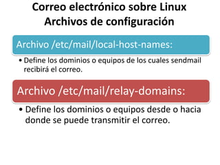 Correo electrónico sobre Linux
      Archivos de configuración
Archivo /etc/mail/local-host-names:
• Define los dominios o equipos de los cuales sendmail
  recibirá el correo.

Archivo /etc/mail/relay-domains:
• Define los dominios o equipos desde o hacia
  donde se puede transmitir el correo.
 