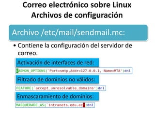 Correo electrónico sobre Linux
     Archivos de configuración

Archivo /etc/mail/sendmail.mc:
• Contiene la configuración del servidor de
  correo.
 Activación de interfaces de red:

 Filtrado de dominios no válidos:

 Enmascaramiento de dominios:
 
