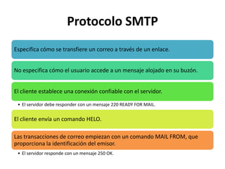 Protocolo SMTP
Especifica cómo se transfiere un correo a través de un enlace.


No especifica cómo el usuario accede a un mensaje alojado en su buzón.


El cliente establece una conexión confiable con el servidor.

 • El servidor debe responder con un mensaje 220 READY FOR MAIL.

El cliente envía un comando HELO.

Las transacciones de correo empiezan con un comando MAIL FROM, que
proporciona la identificación del emisor.
 • El servidor responde con un mensaje 250 OK.
 