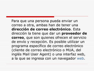 Para que una persona pueda enviar un correo a otra, ambas han de tener una  dirección de correo electrónico . Esta dirección la tiene que dar un  proveedor de correo , que son quienes ofrecen el servicio de envío y recepción. Es posible utilizar un programa específico de correo electrónico (cliente de correo electrónico o MUA, del inglés Mail User Agent) o una interfaz web, a la que se ingresa con un navegador  web . 