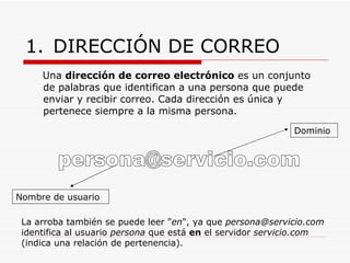 DIRECCIÓN DE CORREO Una  dirección de correo electrónico  es un conjunto de palabras que identifican a una persona que puede enviar y recibir correo. Cada dirección es única y pertenece siempre a la misma persona. [email_address] Nombre de usuario Dominio La arroba también se puede leer " en ", ya que  [email_address]  identifica al usuario  persona  que está  en  el servidor  servicio.com  (indica una relación de pertenencia).  