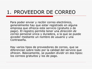 PROVEEDOR DE CORREO Para poder enviar y recibir correo electrónico, generalmente hay que estar registrado en alguna empresa que ofrezca este servicio (gratuito o de pago). El registro permite tener una  dirección de correo  personal única y duradera, a la que se puede acceder mediante un nombre de usuario y una Contraseña. Hay varios tipos de proveedores de correo, que se diferencian sobre todo por la calidad del servicio que ofrecen. Básicamente, se pueden dividir en dos tipos: los correos gratuitos y los de pago. 