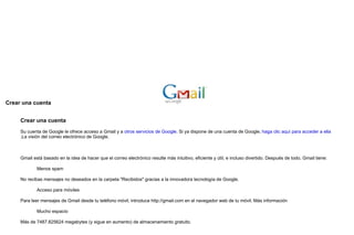 Crear una cuenta     Crear una cuenta  Su cuenta de Google le ofrece acceso a Gmail y a  otros servicios de Google . Si ya dispone de una cuenta de Google,  haga clic aquí para acceder a ella .La visión del correo electrónico de Google.    Gmail está basado en la idea de hacer que el correo electrónico resulte más intuitivo, eficiente y útil, e incluso divertido. Después de todo, Gmail tiene: Menos spam No recibas mensajes no deseados en la carpeta "Recibidos" gracias a la innovadora tecnología de Google. Acceso para móviles Para leer mensajes de Gmail desde tu teléfono móvil, introduce http://gmail.com en el navegador web de tu móvil. Más información Mucho espacio Más de 7487.825624 megabytes (y sigue en aumento) de almacenamiento gratuito.  