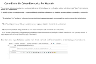 Como Enviar Un Correo Electronico Por Hotmail - Para comenzar deberemos conectarnos a nuestra cuenta de correo de Hotmail y una vez en ella, pulsar sobre el botón denominado “Nuevo”, como podemos apreciar en la imagen inferior. En la nueva pantalla que nos va a mostrar y que vemos debajo de estas líneas, rellenaremos los diferentes campos o casilleros como explico a continuación: * En el casillero “Para” pondremos la dirección de correo electrónico de aquella persona a la que vamos a dirigir nuestro correo, es decir el destinatario. * En el “Asunto” pondremos un título para que la otra persona tenga una idea sobre el contenido de nuestro e-mail. * En la zona más amplia de debajo, bordeada en color verde, escribiremos todo el contenido de nuestro correo. * Una vez listo nuestro correo y completados los apartados expuestos anteriormente solo resta pulsar sobre el botón “Enviar” para que como es obvio, se realice la transmisión del correo electrónico hacia el destinatario. Como véis no ofrece mayor dificultad, eso si, prestad mucha atención a la hora de escribir el correo electrónico del destinatario y ponerlo correctamente. 