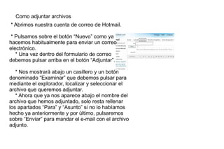 Como adjuntar archivos  * Abrimos nuestra cuenta de correo de Hotmail. * Pulsamos sobre el botón “Nuevo” como ya hacemos habitualmente para enviar un correo electrónico. * Una vez dentro del formulario de correo debemos pulsar arriba en el botón “Adjuntar”. * Nos mostrará abajo un casillero y un botón denominado “Examinar” que debemos pulsar para mediante el explorador, localizar y seleccionar el archivo que queremos adjuntar. * Ahora que ya nos aparece abajo el nombre del archivo que hemos adjuntado, solo resta rellenar los apartados “Para” y “Asunto” si no lo habíamos hecho ya anteriormente y por último, pulsaremos sobre “Enviar” para mandar el e-mail con el archivo adjunto. 