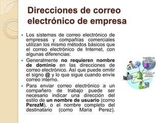 Direcciones de correo electrónico de empresaLos sistemas de correo electrónico de empresas y compañías comerciales utilizan los mismo métodos básicos que el correo electrónico de Internet, con algunas diferencias:Generalmente no requieren nombre de dominio en las direcciones de correo electrónico. Así que puede omitir el signo @ y lo que sigue cuando envíe correo interno.Para enviar correo electrónico a un compañero de trabajo puede ser necesario indicar una dirección del estilo de un nombre de usuario (como PerezM), o el nombre completo del destinatario (como MariaPerez).