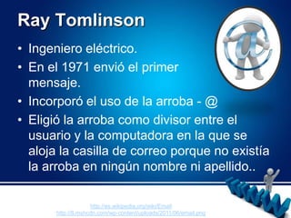 RayTomlinsonIngeniero eléctrico.En el 1971 envió el primer                   mensaje.Incorporó el uso de la arroba - @ Eligió la arroba como divisor entre el usuario y la computadora en la que se aloja la casilla de correo porque no existía la arroba en ningún nombre ni apellido..http://es.wikipedia.org/wiki/Emailhttp://8.mshcdn.com/wp-content/uploads/2011/06/email.png