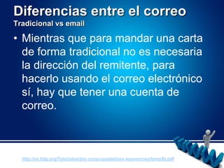 Diferencias entre el correoTradicional vs emailMientras que para mandar una carta de forma tradicional no es necesaria la dirección del remitente, para hacerlo usando el correo electrónico sí, hay que tener una cuenta de correo.http://es.tldp.org/Tutoriales/doc-curso-guadalinex-iesaverroes/tema5b.pdf