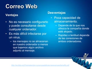 Correo WebDesventajasVentajasPoca capacidad de almacenamiento.Depende de la que nos ofrezca la compañía donde esté alojado.Rapidez o lentitud depende de las conexiones de ambos ordenadores.No es necesario configurarlo y puede consultarse desde cualquier ordenador.Es más difícil infectarse por un virus.los mensajes no se almacenan en nuestro ordenador a menos que bajemos algún archivo adjunto al mensaje. http://es.tldp.org/Tutoriales/doc-curso-guadalinex-iesaverroes/tema5b.pdf
