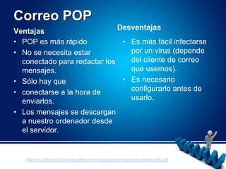 Correo POPDesventajasVentajasPOP es más rápidoNo se necesita estar conectado para redactar los mensajes.Sólo hay queconectarse a la hora de enviarlos.Los mensajes se descargan a nuestro ordenador desde el servidor.Es más fácil infectarse por un virus (depende del cliente de correo que usemos).Es necesario configurarlo antes de usarlo.http://es.tldp.org/Tutoriales/doc-curso-guadalinex-iesaverroes/tema5b.pdf