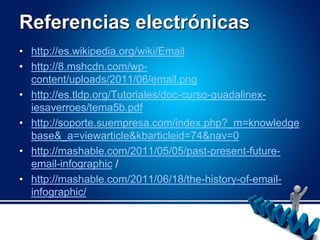 Referencias electrónicashttp://es.wikipedia.org/wiki/Emailhttp://8.mshcdn.com/wp-content/uploads/2011/06/email.pnghttp://es.tldp.org/Tutoriales/doc-curso-guadalinex-iesaverroes/tema5b.pdfhttp://soporte.suempresa.com/index.php?_m=knowledgebase&_a=viewarticle&kbarticleid=74&nav=0http://mashable.com/2011/05/05/past-present-future-email-infographic / http://mashable.com/2011/06/18/the-history-of-email-infographic/