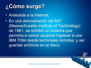 ¿Cómo surge?Antecede a la Internet.En una demostración del MIT (Massachusetts Institute of Technology) de 1961, se exhibió un sistema que permitía a varios usuarios ingresar a una IBM 7094 desde terminales remotas, y así guardar archivos en el disco.http://es.wikipedia.org/wiki/Email