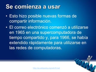 Se comienza a usarEsto hizo posible nuevas formas de compartir información. El correo electrónico comenzó a utilizarse en 1965 en una supercomputadora de tiempo compartido y, para 1966, se había extendido rápidamente para utilizarse en las redes de computadoras.http://es.wikipedia.org/wiki/Email
