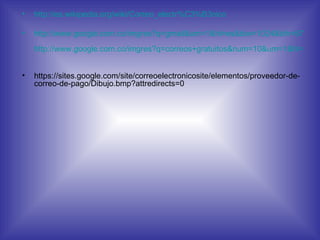 http://es.wikipedia.org/wiki/Correo_electr%C3%B3nico   http://www.google.com.co/imgres?q=gmail&um=1&hl=es&biw=1024&bih=677&tbm=isch&tbnid=-lyfcn53Ipo4wM:&imgrefurl=http://messenger.com.es/etiqueta/gmail/&docid=DrBRKFSLdRZ_BM&imgurl=http://messenger.com.es/wp-content/uploads/2011/05/gmail_.png&w=512&h=512&ei=XbxDT963GZCutwf7l9i8BQ&zoom=1&iact=hc&vpx=758&vpy=197&dur=2554&hovh=225&hovw=225&tx=167&ty=114&sig=106501315912819486338&page=1&tbnh=132&tbnw=132&start=0&ndsp=14&ved=0CFAQrQMwBA   http://www.google.com.co/imgres?q=correos+gratuitos&num=10&um=1&hl=es&biw=1024&bih=677&tbm=isch&tbnid=Eb8Q4tGCIM3xEM:&imgrefurl=http://miosotyscarofina-ht-700aml.blogspot.com/2010/06/6-correos-gratuitos.html&docid=4o1_Gvv_5XyCFM&imgurl=http://2.bp.blogspot.com/_qL9ENkulKIY/TAUGFqmYssI/AAAAAAAAADI/beFTMQXhmWc/s1600/gmail_www_com_hotmail_yahoo.jpg&w=468&h=308&ei=375DT6WhFY2UtwfOh7m9BQ&zoom=1&iact=hc&vpx=706&vpy=27&dur=355&hovh=182&hovw=277&tx=199&ty=94&sig=106501315912819486338&sqi=2&page=1&tbnh=128&tbnw=194&start=0&ndsp=12&ved=0CEkQrQMwAw   https://sites.google.com/site/correoelectronicosite/elementos/proveedor-de-correo-de-pago/Dibujo.bmp?attredirects=0 