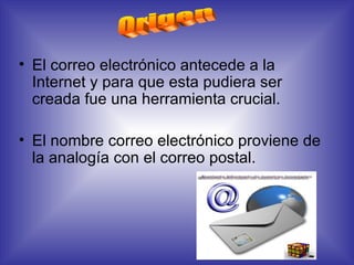 El correo electrónico antecede a la Internet y para que esta pudiera ser creada fue una herramienta crucial. El nombre correo electrónico proviene de la analogía con el correo postal. Origen 