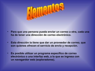 Para que una persona pueda enviar un correo a otra, cada una ha de tener una dirección de correo electrónico.  Esta dirección la tiene que dar un proveedor de correo, que son quienes ofrecen el servicio de envío y recepción.  Es posible utilizar un programa específico de correo electrónico o una interfaz web, a la que se ingresa con un navegardor web (exploradores).  Elementos 