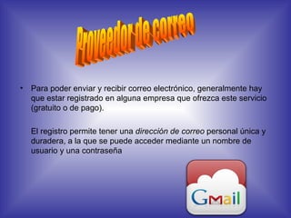 Para poder enviar y recibir correo electrónico, generalmente hay que estar registrado en alguna empresa que ofrezca este servicio (gratuito o de pago).  El registro permite tener una  dirección de correo  personal única y duradera, a la que se puede acceder mediante un nombre de usuario y una contraseña Proveedor de correo 